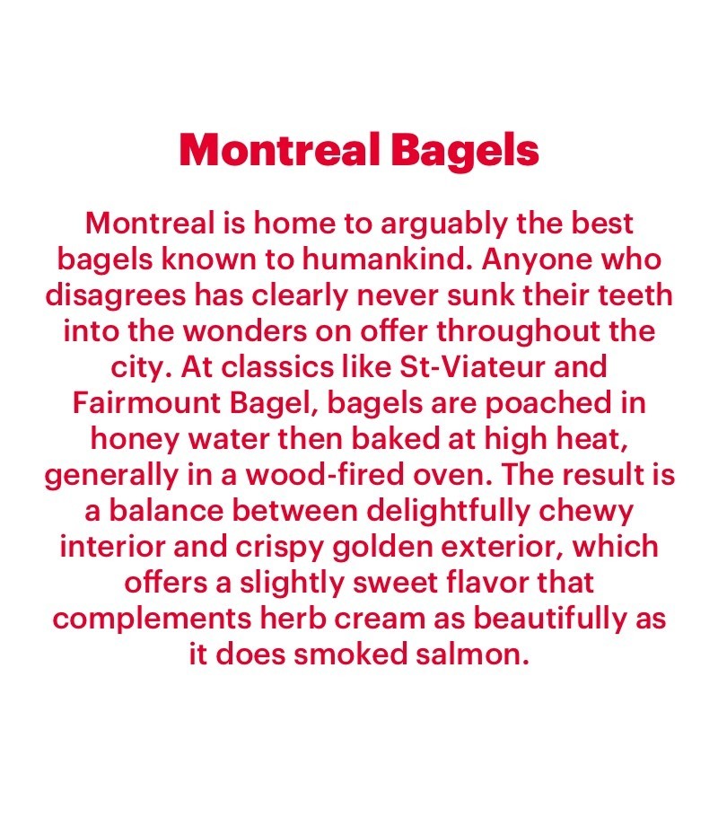 Montreal is home to arguably the best bagels known to humankind. Anyone who disagrees has clearly never sunk their teeth into the wonders on offer throughout the city. At classics like St-Viateur and Fairmount Bagel, bagels are poached in honey water then baked at high heat, generally in a wood-fired oven. The result is a balance between delightfully chewy interior and crispy golden exterior, which offers a slightly sweet flavor that complements herb cream as beautifully as it does smoked salmon.