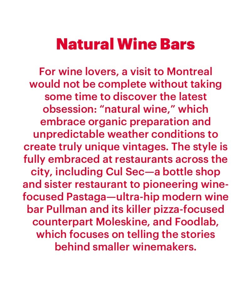 For wine lovers, a visit to Montreal would not be complete without taking some time to discover the latest obsession: “natural wine,” which embrace organic preparation and unpredictable weather conditions to create truly unique vintages. The style is fully embraced at restaurants across the city, including Cul Sec—a bottle shop and sister restaurant to pioneering wine-focused Pastaga—ultra-hip modern wine bar Pullman and its killer pizza-focused counterpart Moleskine, and Foodlab, which focuses on telling the stories behind smaller winemakers.