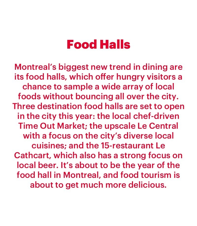 Montreal’s biggest new trend in dining are its food halls, which offer hungry visitors a chance to sample a wide array of local foods without bouncing all over the city. Three destination food halls are set to open in the city this year: the local chef-driven Time Out Market; the upscale Le Central with a focus on the city’s diverse local cuisines; and the 15-restaurant Le Cathcart, which also has a strong focus on local beer. It’s about to be the year of the food hall in Montreal, and food tourism is about to get much more delicious.