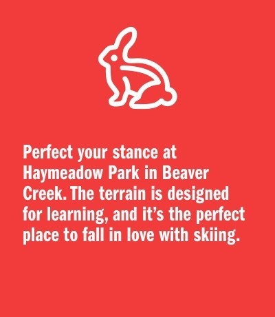Perfect your stance at Haymeadow Park in Beaver Creek. The terrain is designed for learning, and it’s the perfect place to fall in love with skiing.