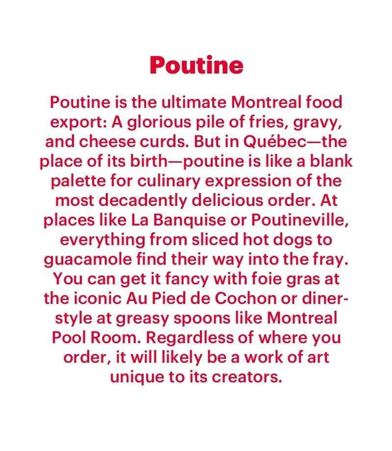 Poutine is the ultimate Montreal food export: A glorious pile of fries, gravy, and cheese curds. But in Québec—the place of its birth—poutine is like a blank palette for culinary expression of the most decadently delicious order. At places like La Banquise or Poutineville, everything from sliced hot dogs to guacamole find their way into the fray. You can get it fancy with foie gras at the iconic Au Pied de Cochon or diner-style at greasy spoons like Montreal Pool Room. Regardless of where you order, it will likely be a work of art unique to its creators.  