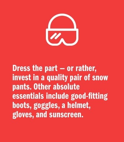Dress the part — or rather, invest in a quality pair of snow pants. Other absolute essentials include good-fitting boots, goggles, a helmet, gloves, and sunscreen.