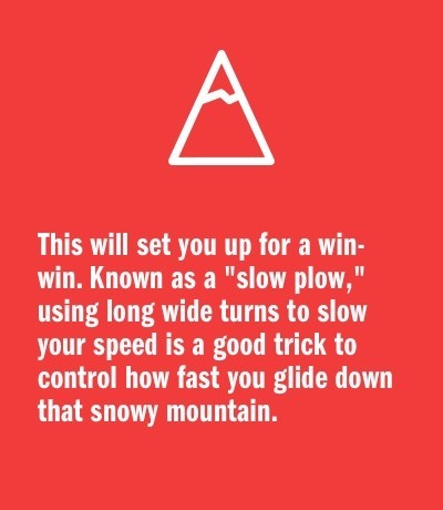 This will set you up for a win-win. Known as a "slow plow," using long wide turns to slow your speed is a good trick to control how fast you glide down that snowy mountain.