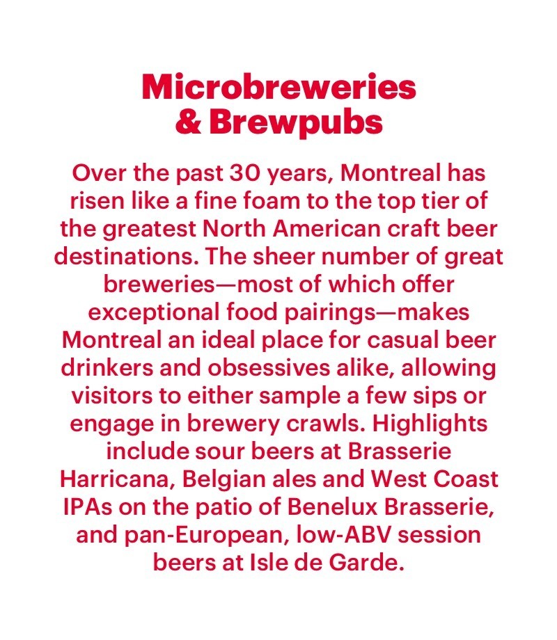 Over the past 30 years, Montreal has risen like a fine foam to the top tier of the greatest North American craft beer destinations. The sheer number of great breweries—most of which offer exceptional food pairings—makes Montreal an ideal place for casual beer drinkers and obsessives alike, allowing visitors to either sample a few sips or engage in brewery crawls. Highlights include sour beers at Brasserie Harricana, Belgian ales and West Coast IPAs on the patio of Benelux Brasserie, and pan-European, low-ABV session beers at Isle de Garde. 