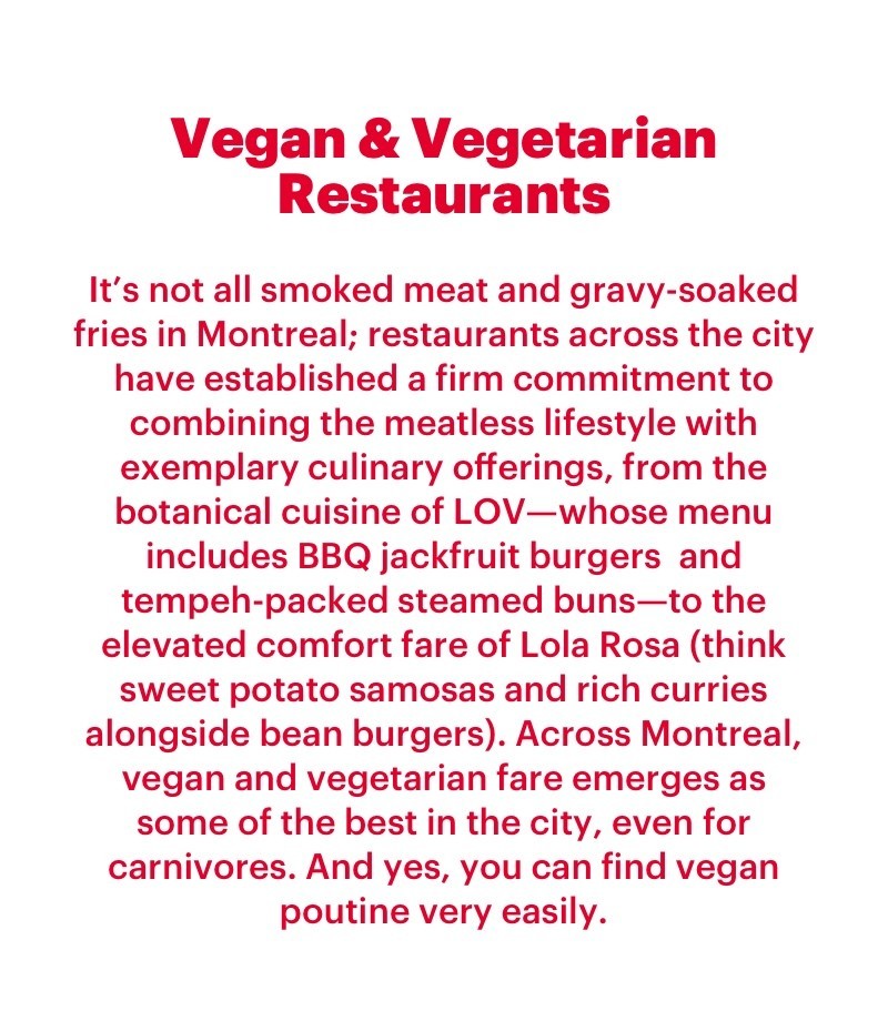 It’s not all smoked meat and gravy-soaked fries in Montreal; restaurants across the city have established a firm commitment to combining the meatless lifestyle with exemplary culinary offerings, from the botanical cuisine of LOV—whose menu includes BBQ jackfruit burgers  and tempeh-packed steamed buns—to the elevated comfort fare of Lola Rosa (think sweet potato samosas and rich curries alongside bean burgers). Across Montreal, vegan and vegetarian fare emerges as some of the best in the city, even for carnivores. And yes, you can find vegan poutine very easily.